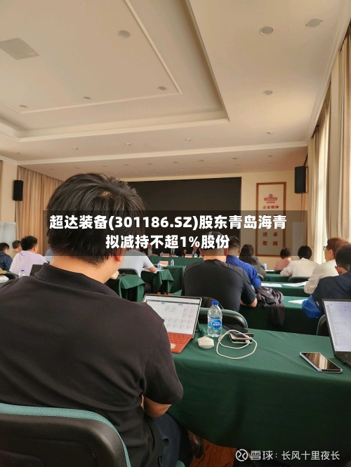 超达装备(301186.SZ)股东青岛海青拟减持不超1%股份