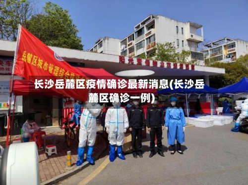 长沙岳麓区疫情确诊最新消息(长沙岳麓区确诊一例)
