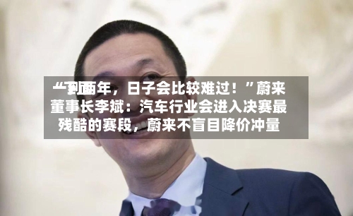 “下面一到两年，日子会比较难过！”蔚来董事长李斌：汽车行业会进入决赛最残酷的赛段	，蔚来不盲目降价冲量-第2张图片