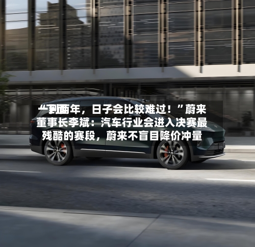 “下面一到两年，日子会比较难过！	”蔚来董事长李斌：汽车行业会进入决赛最残酷的赛段，蔚来不盲目降价冲量-第3张图片