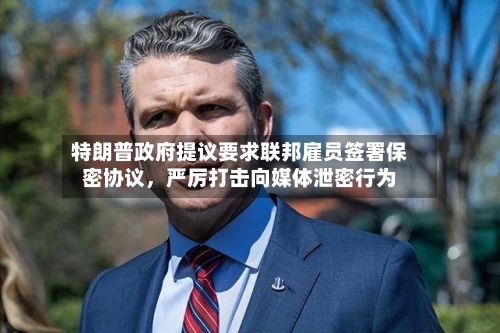 特朗普政府提议要求联邦雇员签署保密协议，严厉打击向媒体泄密行为-第2张图片