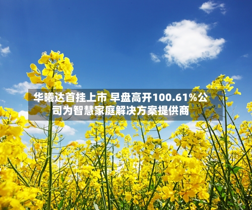 华曦达首挂上市 早盘高开100.61%公司为智慧家庭解决方案提供商-第2张图片