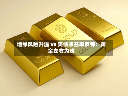 地缘风险升温 vs 美债收益率反弹：黄金左右为难